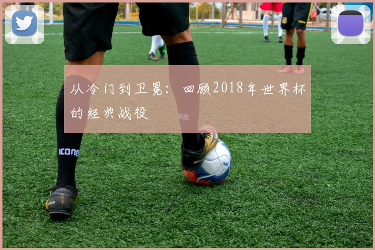 从冷门到卫冕：回顾2018年世界杯的经典战役