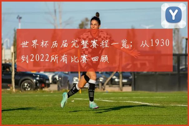 世界杯历届完整赛程一览：从1930到2022所有比赛回顾