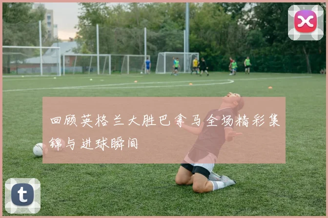 回顾英格兰大胜巴拿马全场精彩集锦与进球瞬间