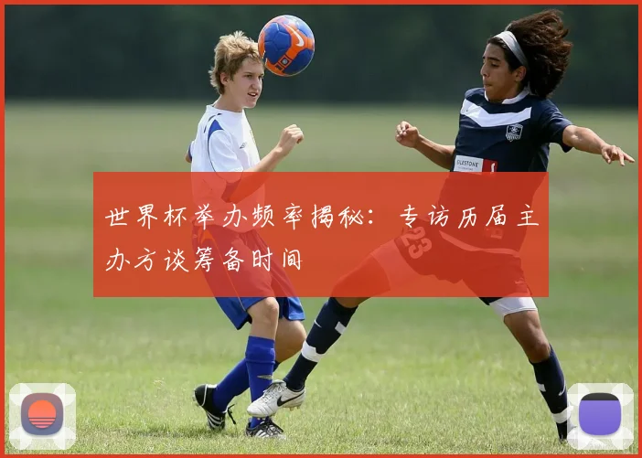 世界杯举办频率揭秘：专访历届主办方谈筹备时间