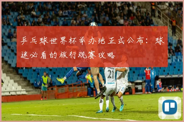 乒乓球世界杯举办地正式公布:球迷必看的旅行观赛攻略