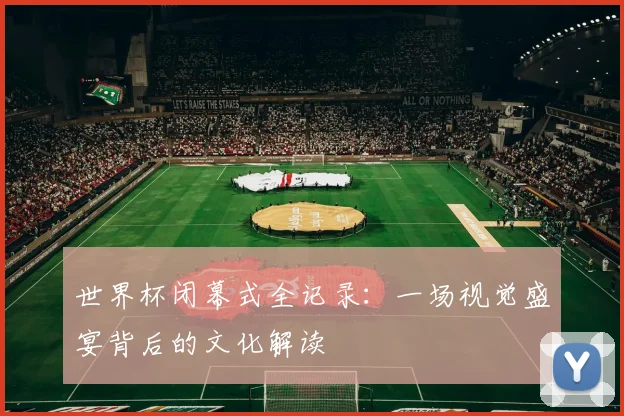 世界杯闭幕式全记录：一场视觉盛宴背后的文化解读