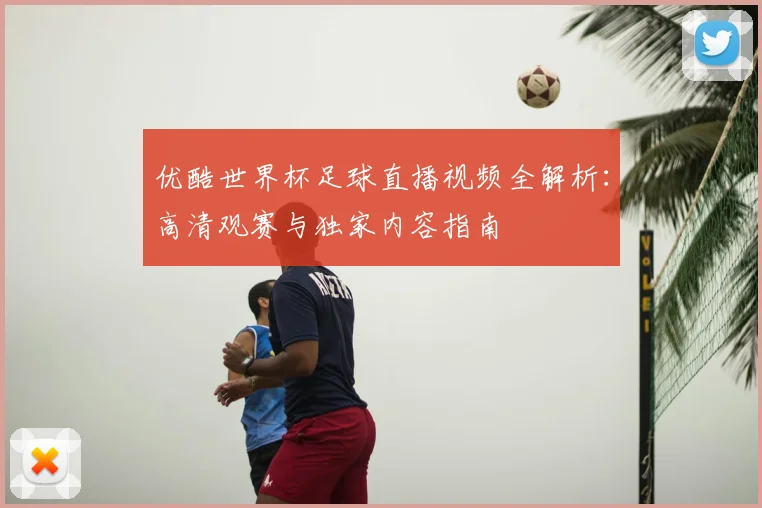 优酷世界杯足球直播视频全解析：高清观赛与独家内容指南