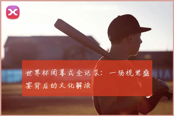 世界杯闭幕式全记录：一场视觉盛宴背后的文化解读