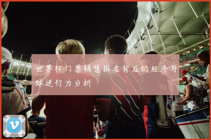 世界杯门票销售排名背后的经济与球迷行为分析