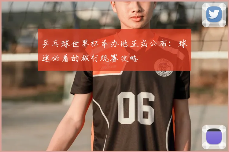乒乓球世界杯举办地正式公布:球迷必看的旅行观赛攻略