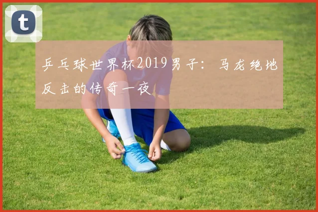 乒乓球世界杯2019男子:马龙绝地反击的传奇一夜