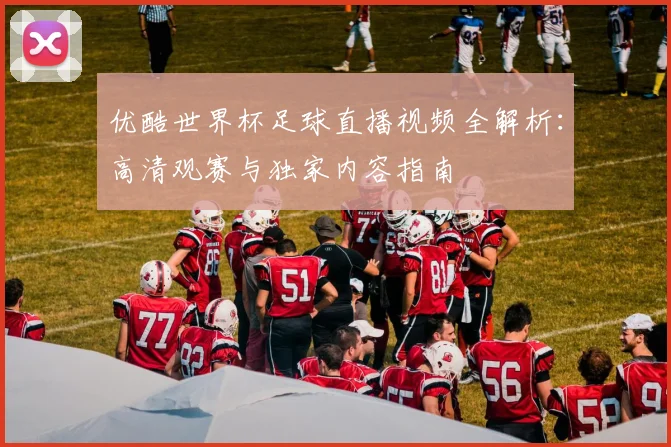 优酷世界杯足球直播视频全解析：高清观赛与独家内容指南