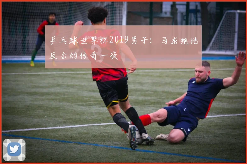 乒乓球世界杯2019男子:马龙绝地反击的传奇一夜