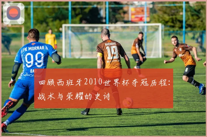 回顾西班牙2010世界杯夺冠历程：战术与荣耀的史诗