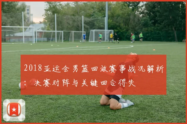 2018亚运会男篮回放赛事战况解析:决赛对阵与关键回合得失