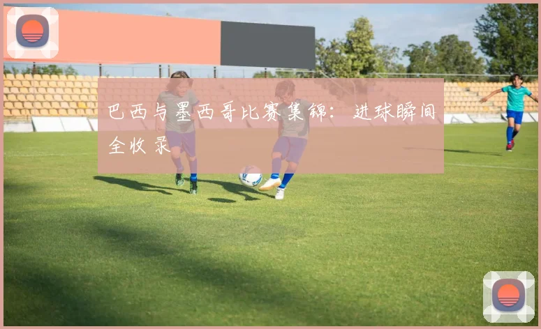 巴西与墨西哥比赛集锦:进球瞬间全收录
