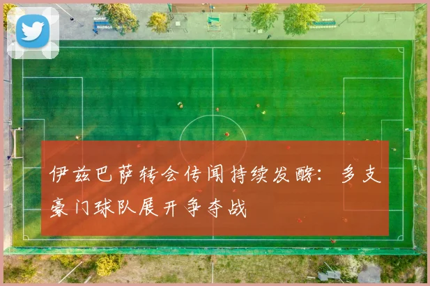 伊兹巴萨转会传闻持续发酵：多支豪门球队展开争夺战