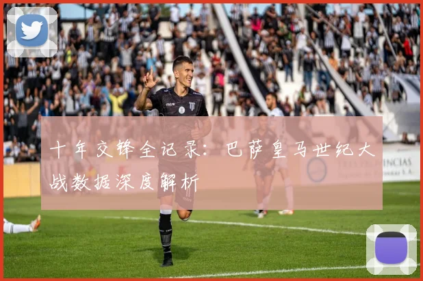 十年交锋全记录：巴萨皇马世纪大战数据深度解析
