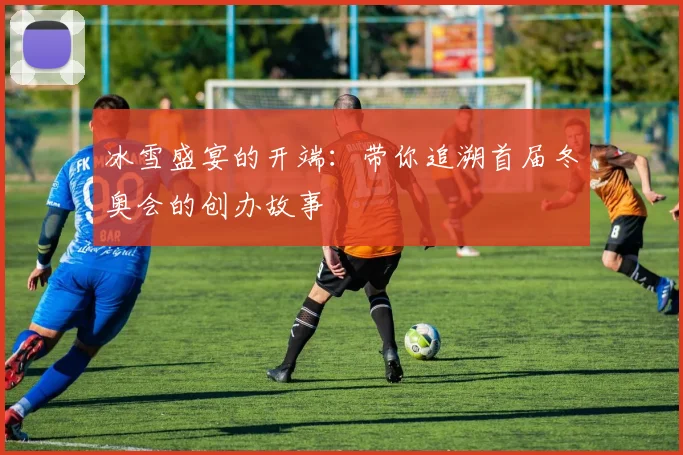 冰雪盛宴的开端：带你追溯首届冬奥会的创办故事