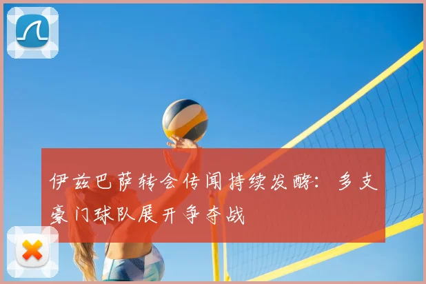 伊兹巴萨转会传闻持续发酵：多支豪门球队展开争夺战