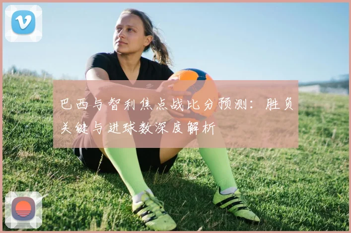巴西与智利焦点战比分预测:胜负关键与进球数深度解析